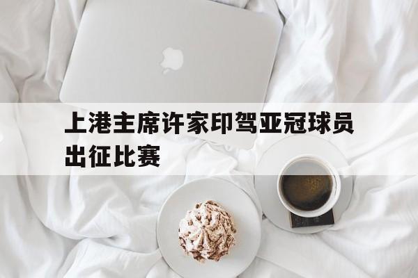 开云体育官网首页-关于上港主席许家印驾亚冠球员出征比赛的信息